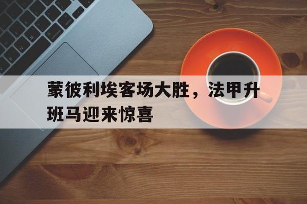 关于蒙彼利埃客场大胜,法甲升班马迎来惊喜的信息