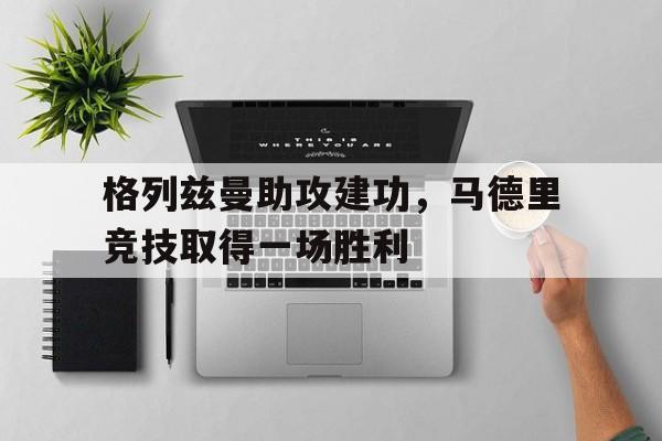 关于格列兹曼助攻建功,马德里竞技取得一场胜利的信息